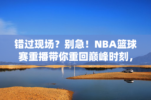 错过现场？别急！NBA篮球赛重播带你重回巅峰时刻，错过NBA现场？重播带你重回巅峰时刻