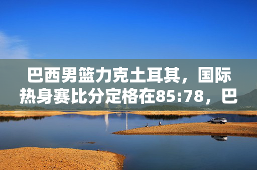 巴西男篮力克土耳其，国际热身赛比分定格在85:78，巴西男篮力克土耳其，国际热身赛85:78
