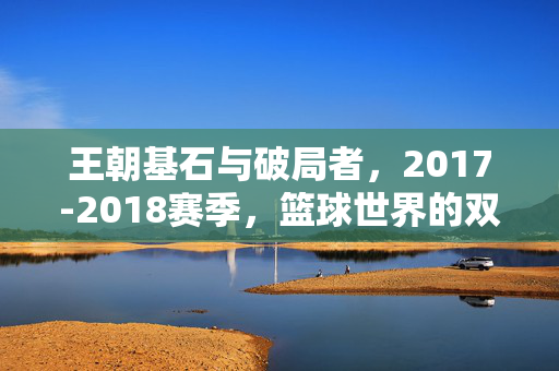 王朝基石与破局者，2017-2018赛季，篮球世界的双雄演义，王朝基石与破局者，2017-2018赛季篮球双雄演义