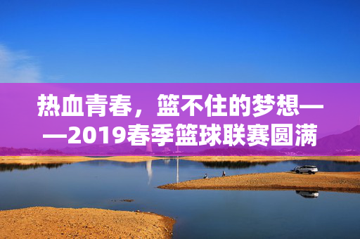 热血青春，篮不住的梦想——2019春季篮球联赛圆满落幕，热血青春，篮不住的梦想——2019春季篮球联赛圆满落幕