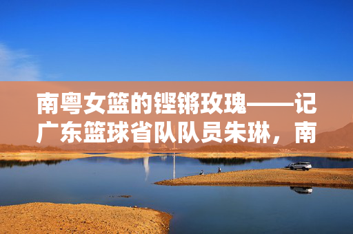 南粤女篮的铿锵玫瑰——记广东篮球省队队员朱琳,南粤女篮铿锵玫瑰朱琳