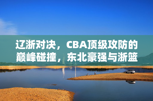 辽浙对决,CBA顶级攻防的巅峰碰撞,东北豪强与浙篮力量的激情对话,辽浙对决,CBA顶级攻防巅峰对话