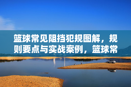 篮球常见阻挡犯规图解，规则要点与实战案例，篮球常见阻挡犯规图解，规则要点与实战案例