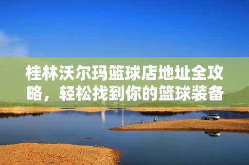 桂林沃尔玛篮球店地址全攻略，轻松找到你的篮球装备根据地，桂林沃尔玛篮球店地址全攻略，你的篮球装备根据地