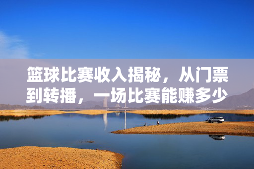 篮球比赛收入揭秘，从门票到转播，一场比赛能赚多少钱？篮球比赛收入揭秘，门票转播一场能赚多少？