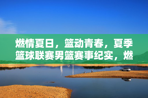 燃情夏日，篮动青春，夏季篮球联赛男篮赛事纪实，燃情夏日，篮动青春，夏季男篮联赛纪实