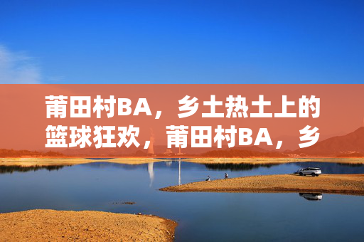 莆田村BA，乡土热土上的篮球狂欢，莆田村BA，乡土热土上的篮球狂潮