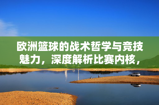 欧洲篮球的战术哲学与竞技魅力，深度解析比赛内核，欧洲篮球的战术哲学与竞技魅力内核解析