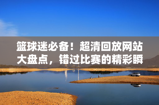 篮球迷必备！超清回放网站大盘点，错过比赛的精彩瞬间不再遗憾，篮球迷必备！超清回放网站大盘点，精彩不错过