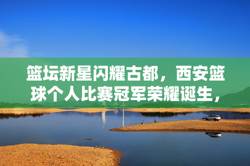 篮坛新星闪耀古都，西安篮球个人比赛冠军荣耀诞生，西安篮坛新星荣膺个人比赛冠军