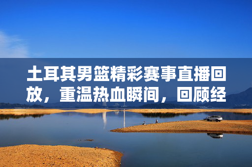 土耳其男篮精彩赛事直播回放，重温热血瞬间，回顾经典对决，土耳其男篮赛事回放，重温热血经典对决