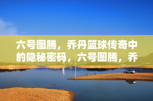 六号图腾,乔丹篮球传奇中的隐秘密码,六号图腾,乔丹篮球传奇的隐秘密码