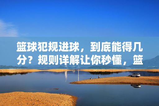 篮球犯规进球，到底能得几分？规则详解让你秒懂，篮球犯规进球能得几分？规则详解让你秒懂