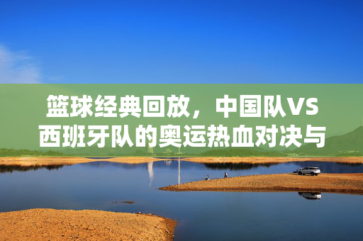 篮球经典回放，中国队VS西班牙队的奥运热血对决与精神传承，中国男篮VS西班牙，奥运经典对决与热血精神传承