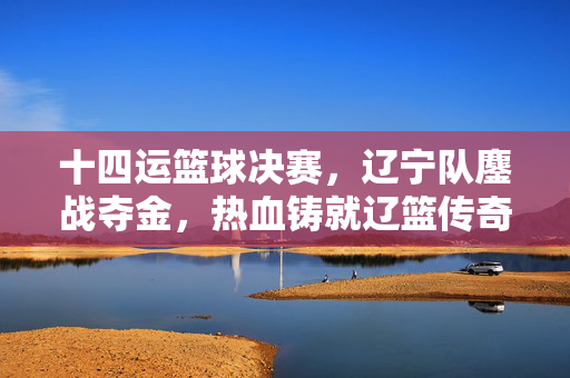 十四运篮球决赛，辽宁队鏖战夺金，热血铸就辽篮传奇，辽篮十四运决赛鏖战夺金 热血铸就传奇