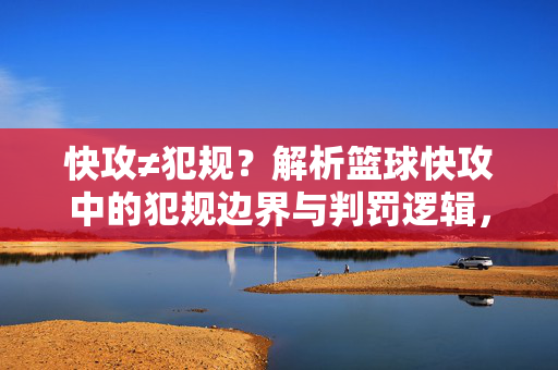 快攻≠犯规？解析篮球快攻中的犯规边界与判罚逻辑，快攻≠犯规？篮球快攻犯规边界与判罚逻辑