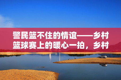 警民篮不住的情谊——乡村篮球赛上的暖心一拍，乡村篮球赛，警民情谊的暖心定格