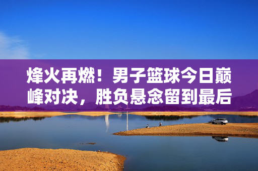 烽火再燃！男子篮球今日巅峰对决，胜负悬念留到最后一秒，男子篮球巅峰对决，胜负悬念留至最后一秒