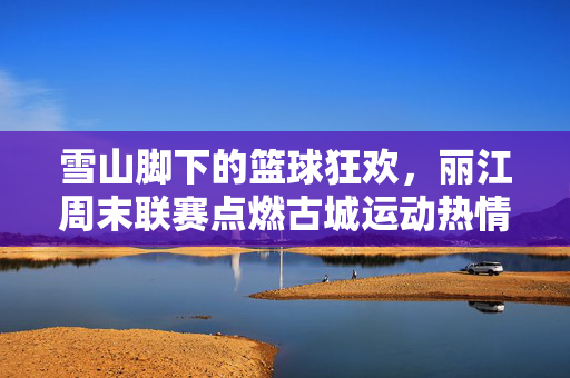 雪山脚下的篮球狂欢，丽江周末联赛点燃古城运动热情，丽江雪山脚下周末篮球联赛狂欢