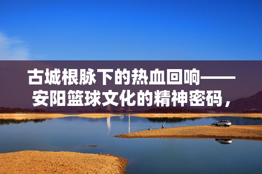 古城根脉下的热血回响——安阳篮球文化的精神密码，古城根脉下的热血回响，安阳篮球文化精神密码