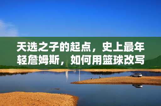 天选之子的起点,史上最年轻詹姆斯,如何用篮球改写历史,天选之子最年轻,詹姆斯起点与篮球历史改写