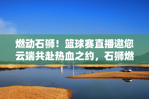燃动石狮！篮球赛直播邀您云端共赴热血之约，石狮燃动！云端篮球赛直播邀您共赴热血之约