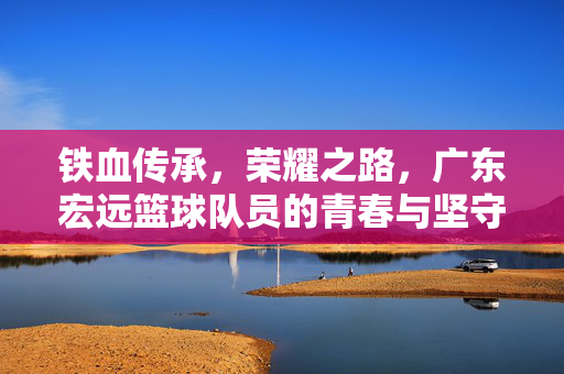 铁血传承，荣耀之路，广东宏远篮球队员的青春与坚守，铁血传承铸荣耀，青春坚守映宏远
