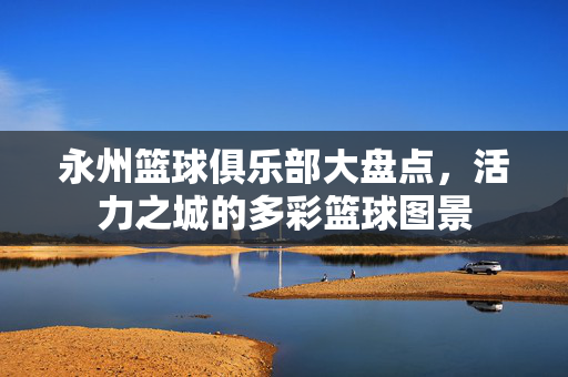 永州篮球俱乐部大盘点，活力之城的多彩篮球图景