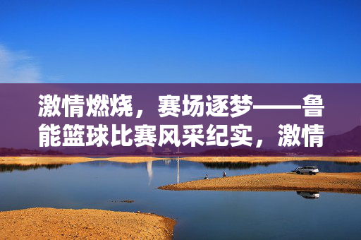 激情燃烧，赛场逐梦——鲁能篮球比赛风采纪实，激情燃烧赛场逐梦，鲁能篮球风采纪实