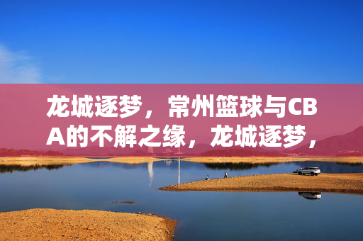 龙城逐梦，常州篮球与CBA的不解之缘，龙城逐梦，常州篮球与CBA的不解之缘