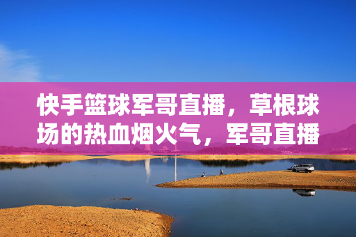 快手篮球军哥直播，草根球场的热血烟火气，军哥直播，草根球场的热血烟火气