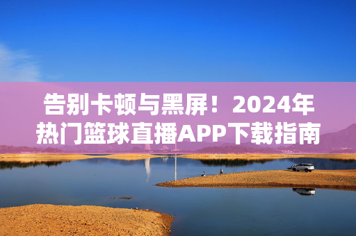 告别卡顿与黑屏！2024年热门篮球直播APP下载指南，随时随地看NBA/CBA，2024热门篮球直播APP下载指南，告别卡顿黑屏，随时随地看NBA/CBA