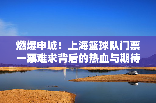 燃爆申城！上海篮球队门票一票难求背后的热血与期待，燃爆申城！上海篮球队门票一票难求背后的热血与期待