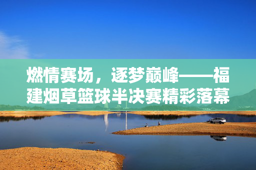 燃情赛场，逐梦巅峰——福建烟草篮球半决赛精彩落幕，福建烟草篮球半决赛燃情落幕
