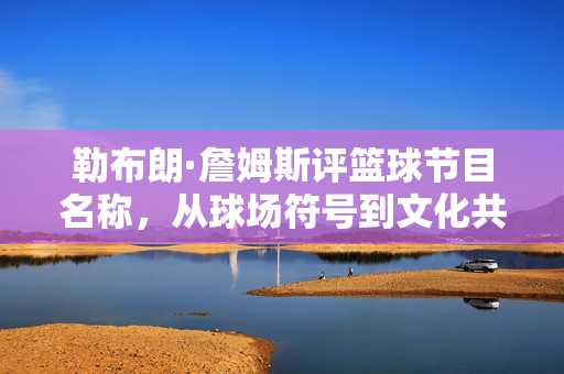 勒布朗·詹姆斯评篮球节目名称，从球场符号到文化共鸣，他的视角为何重要？勒布朗·詹姆斯，篮球节目名称的球场符号与文化共鸣视角