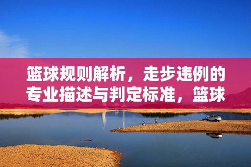 篮球规则解析，走步违例的专业描述与判定标准，篮球规则解析，走步违例的专业描述与判定标准