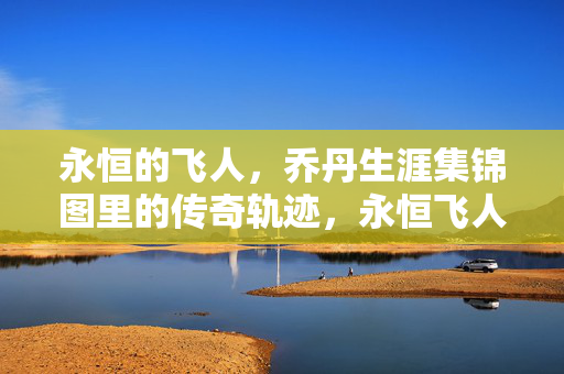永恒的飞人，乔丹生涯集锦图里的传奇轨迹，永恒飞人，乔丹生涯集锦图里的传奇轨迹
