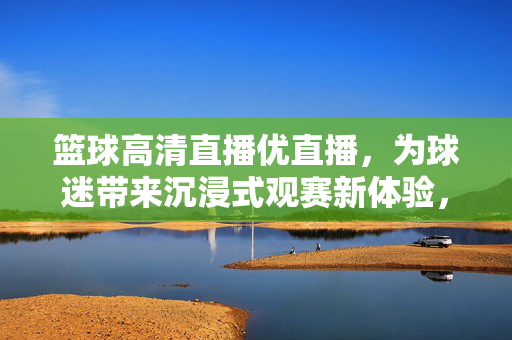 篮球高清直播优直播，为球迷带来沉浸式观赛新体验，优直播，篮球高清沉浸式观赛新体验