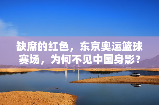 缺席的红色，东京奥运篮球赛场，为何不见中国身影？缺席的红色，东京奥运篮球赛场为何不见中国身影？