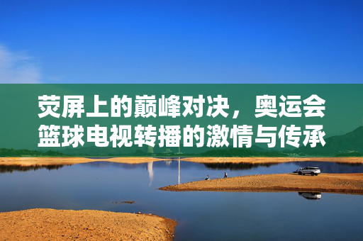 荧屏上的巅峰对决，奥运会篮球电视转播的激情与传承，荧屏巅峰对决，奥运会篮球的激情与传承