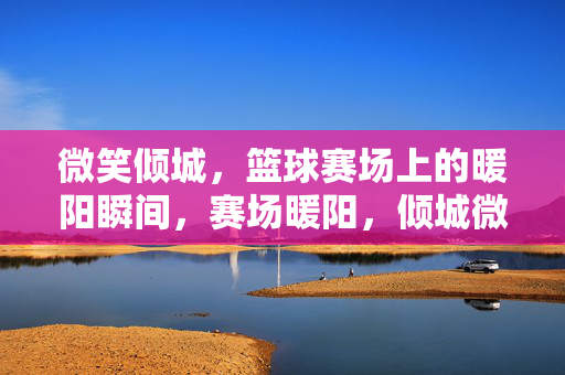 微笑倾城，篮球赛场上的暖阳瞬间，赛场暖阳，倾城微笑