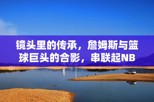 镜头里的传承，詹姆斯与篮球巨头的合影，串联起NBA的黄金时代，镜头里的传承，詹姆斯与巨头串联NBA黄金时代
