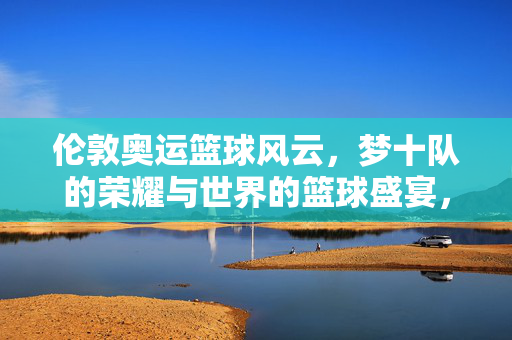 伦敦奥运篮球风云,梦十队的荣耀与世界的篮球盛宴,伦敦奥运梦十队荣耀,世界篮球巅峰盛宴