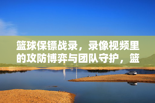 篮球保镖战录，录像视频里的攻防博弈与团队守护，篮球保镖战录，攻防博弈与团队守护