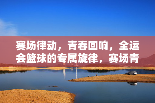 赛场律动，青春回响，全运会篮球的专属旋律，赛场青春，全运篮球专属旋律