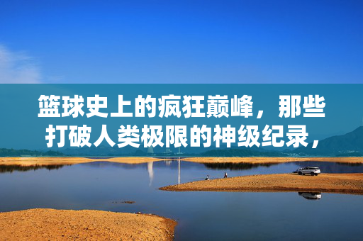 篮球史上的疯狂巅峰，那些打破人类极限的神级纪录，篮球史上的巅峰神迹，打破人类极限的疯狂纪录