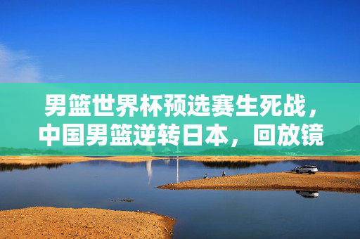男篮世界杯预选赛生死战，中国男篮逆转日本，回放镜头见证绝杀时刻的热血与坚韧，男篮世界杯预选赛生死战，中国男篮逆转日本，绝杀时刻见证热血坚韧