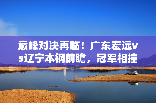 巅峰对决再临!广东宏远vs辽宁本钢前瞻,冠军相撞,谁能笑到最后?巅峰对决再临!广东宏远对辽宁本钢,冠军相撞谁能笑到最后?