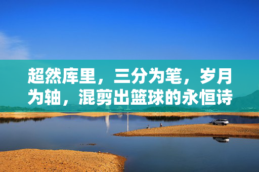 超然库里，三分为笔，岁月为轴，混剪出篮球的永恒诗篇，库里，三分作笔，岁月为轴的永恒诗篇