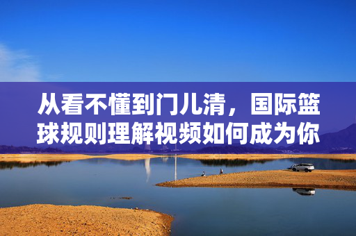 从看不懂到门儿清，国际篮球规则理解视频如何成为你的篮球必修课
